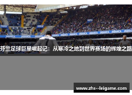 芬兰足球巨星崛起记：从寒冷之地到世界赛场的辉煌之路