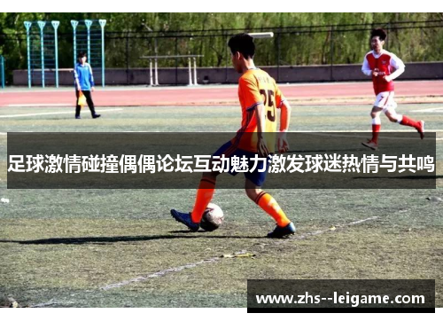 足球激情碰撞偶偶论坛互动魅力激发球迷热情与共鸣
