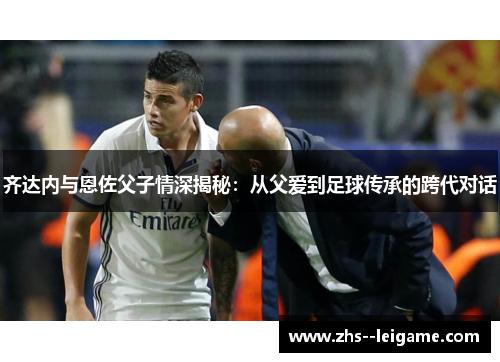 齐达内与恩佐父子情深揭秘:从父爱到足球传承的跨代对话 齐达内与恩佐父子情深揭秘:从父爱到足球传承的跨代对话