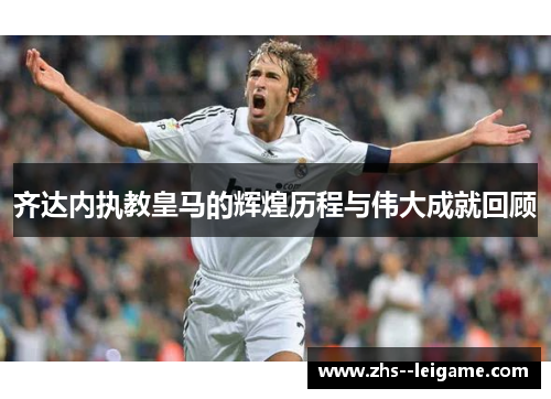 齐达内执教皇马的辉煌历程与伟大成就回顾 齐达内执教皇马的辉煌历程与伟大成就回顾