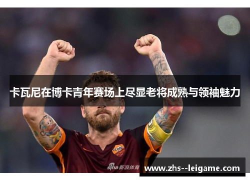 卡瓦尼在博卡青年赛场上尽显老将成熟与领袖魅力 卡瓦尼在博卡青年赛场上尽显老将成熟与领袖魅力
