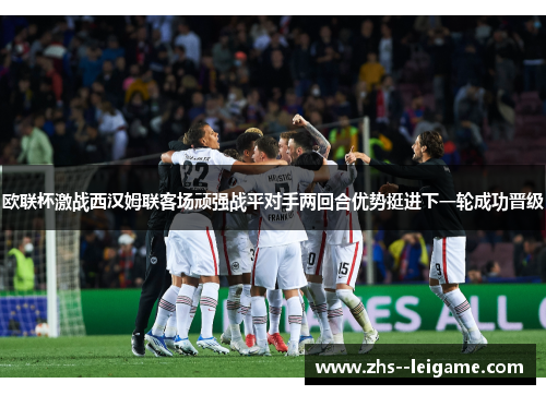 欧联杯激战西汉姆联客场顽强战平对手两回合优势挺进下一轮成功晋级