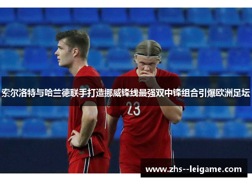 索尔洛特与哈兰德联手打造挪威锋线最强双中锋组合引爆欧洲足坛